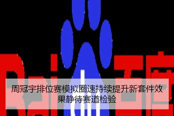 周冠宇排位赛模拟圈速持续提升新套件效果静待赛道检验