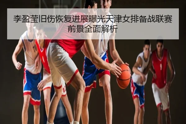 李盈莹旧伤恢复进展曝光天津女排备战联赛前景全面解析