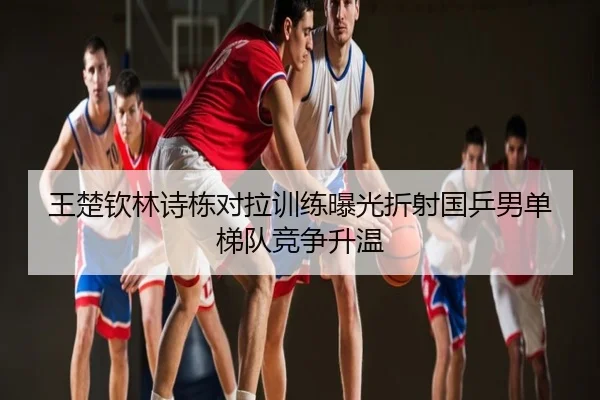 王楚钦林诗栋对拉训练曝光折射国乒男单梯队竞争升温
