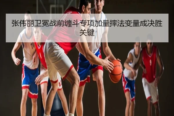 张伟丽卫冕战前缠斗专项加量摔法变量成决胜关键