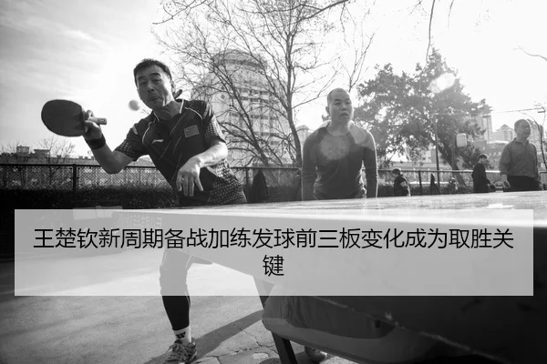 王楚钦新周期备战加练发球前三板变化成为取胜关键