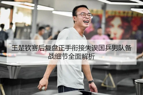 王楚钦赛后复盘正手衔接失误国乒男队备战细节全面解析