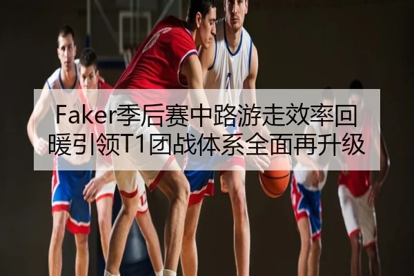 Faker季后赛中路游走效率回暖引领T1团战体系全面再升级