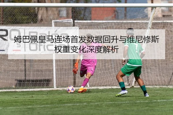 姆巴佩皇马连场首发数据回升与维尼修斯权重变化深度解析