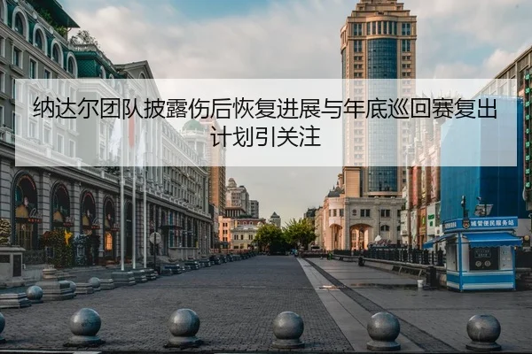 纳达尔团队披露伤后恢复进展与年底巡回赛复出计划引关注