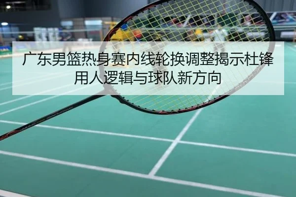 广东男篮热身赛内线轮换调整揭示杜锋用人逻辑与球队新方向