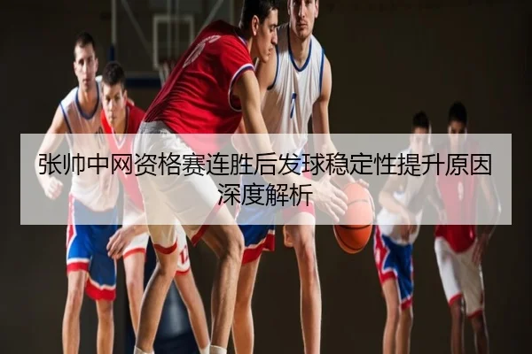 张帅中网资格赛连胜后发球稳定性提升原因深度解析