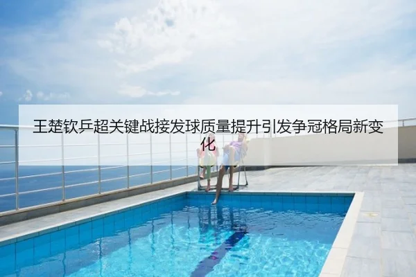 王楚钦乒超关键战接发球质量提升引发争冠格局新变化